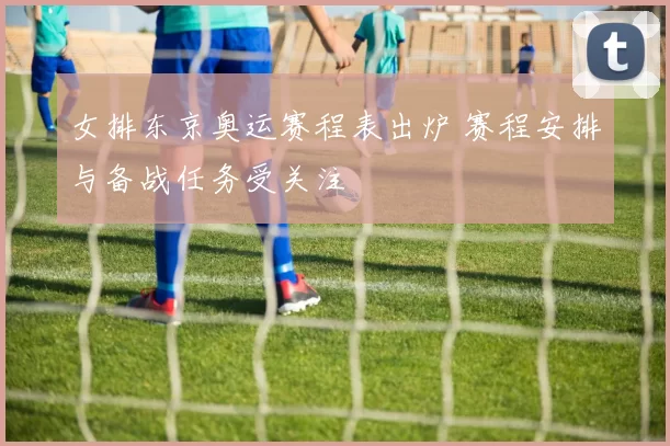 女排东京奥运赛程表出炉 赛程安排与备战任务受关注
