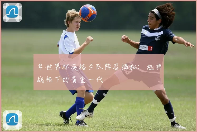 年世界杯英格兰队阵容揭秘:经典战袍下的黄金一代
