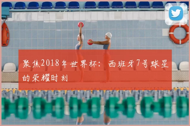聚焦2018年世界杯：西班牙7号球星的荣耀时刻