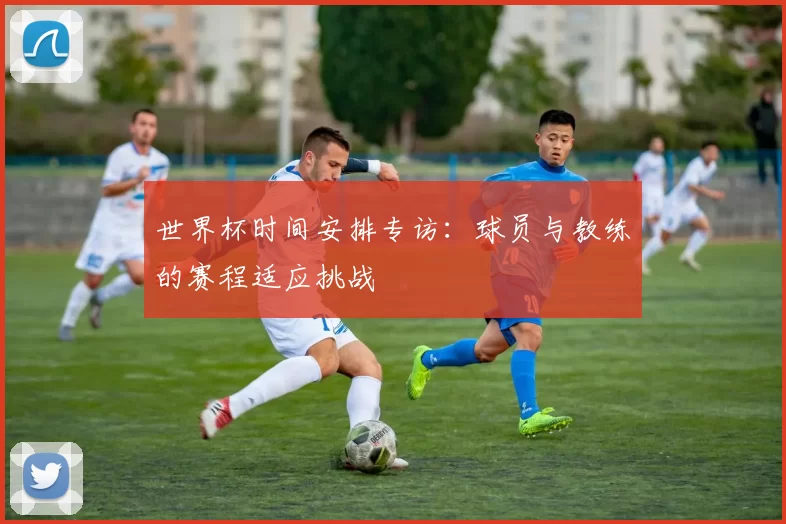 世界杯时间安排专访：球员与教练的赛程适应挑战
