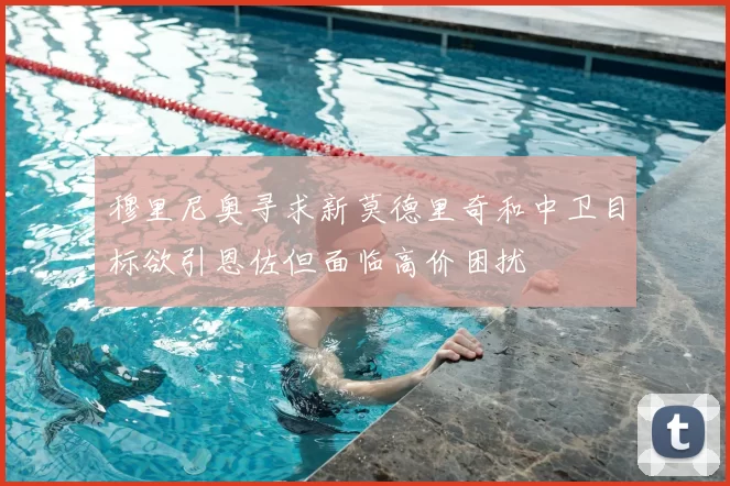 穆里尼奥寻求新莫德里奇和中卫目标欲引恩佐但面临高价困扰