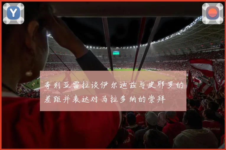 夸利亚雷拉谈伊尔迪兹与皮耶罗的差距并表达对马拉多纳的崇拜