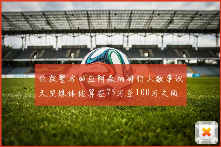 伦敦警方回应阿森纳游行人数争议天空媒体估算在75万至100万之间