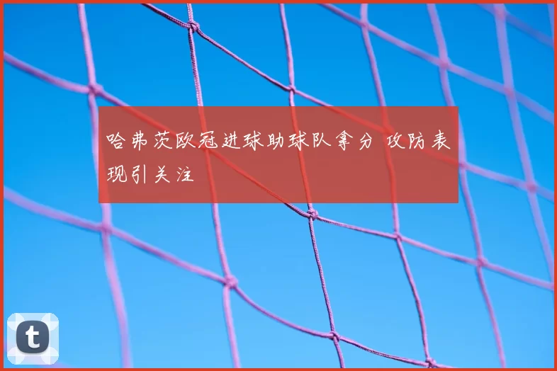 哈弗茨欧冠进球助球队拿分 攻防表现引关注