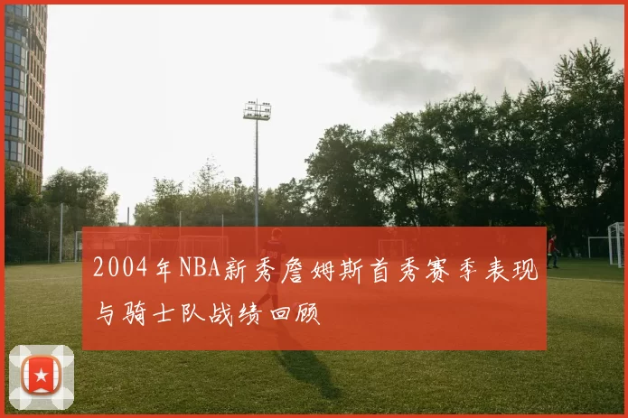 2004年NBA新秀詹姆斯首秀赛季表现与骑士队战绩回顾