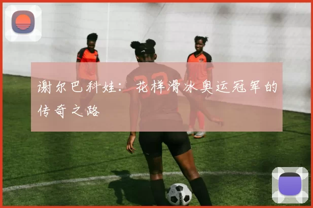 谢尔巴科娃：花样滑冰奥运冠军的传奇之路