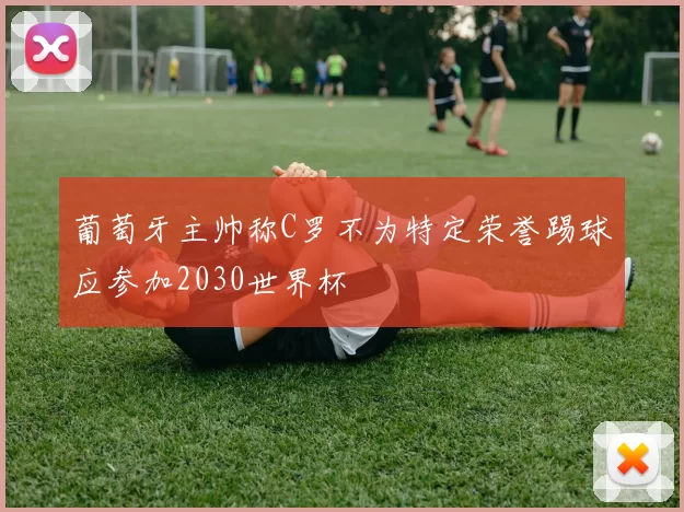 葡萄牙主帅称C罗不为特定荣誉踢球应参加2030世界杯