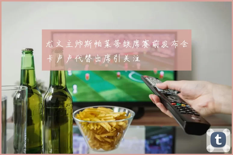 尤文主帅斯帕莱蒂缺席赛前发布会卡卢卢代替出席引关注