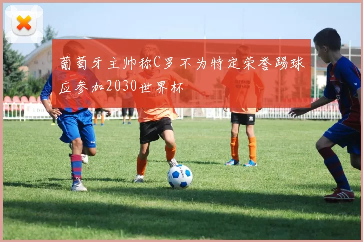 葡萄牙主帅称C罗不为特定荣誉踢球应参加2030世界杯