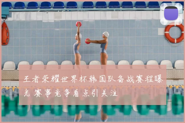 王者荣耀世界杯韩国队备战赛程曝光 赛事竞争看点引关注