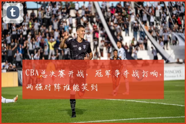 CBA总决赛开战，冠军争夺战打响，两强对阵谁能笑到