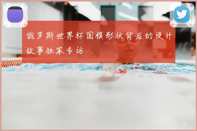 俄罗斯世界杯国旗形状背后的设计故事独家专访