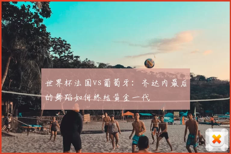世界杯法国vs葡萄牙：齐达内最后的舞蹈如何终结黄金一代