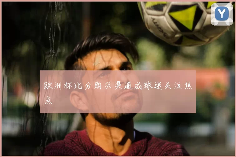 欧洲杯比分购买渠道成球迷关注焦点