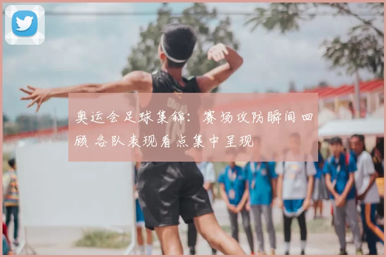 奥运会足球集锦:赛场攻防瞬间回顾 各队表现看点集中呈现
