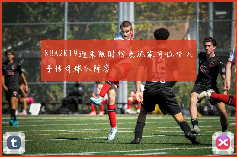 NBA2K19迎来限时特惠玩家可低价入手传奇球队阵容