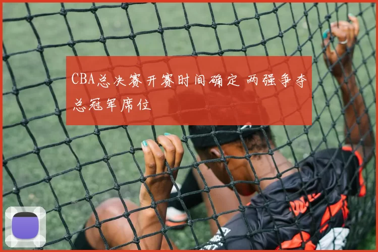 CBA总决赛开赛时间确定 两强争夺总冠军席位