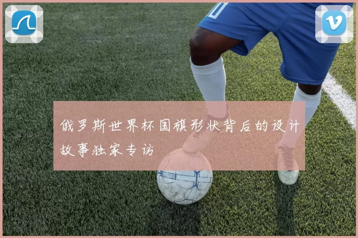 俄罗斯世界杯国旗形状背后的设计故事独家专访