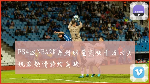 PS4版NBA2K系列销量突破千万大关玩家热情持续高涨