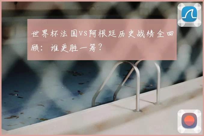 世界杯法国vs阿根廷历史战绩全回顾:谁更胜一筹?