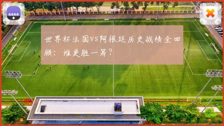 世界杯法国vs阿根廷历史战绩全回顾:谁更胜一筹?