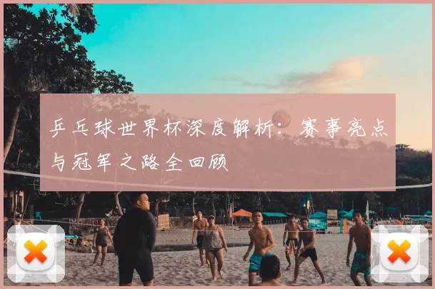 乒乓球世界杯深度解析:赛事亮点与冠军之路全回顾