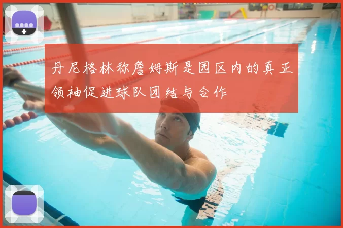 丹尼格林称詹姆斯是园区内的真正领袖促进球队团结与合作