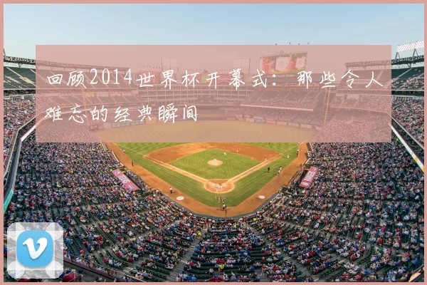 回顾2014世界杯开幕式:那些令人难忘的经典瞬间