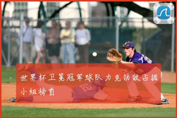 世界杯卫冕冠军球队力克劲敌占据小组榜首