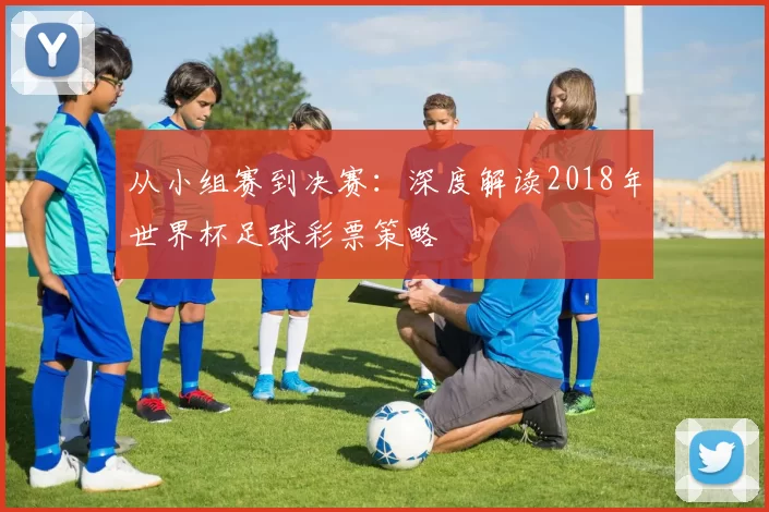 从小组赛到决赛：深度解读2018年世界杯足球彩票策略
