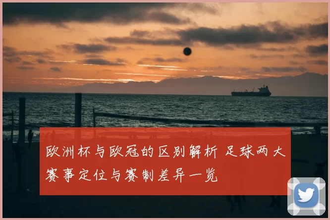 欧洲杯与欧冠的区别解析 足球两大赛事定位与赛制差异一览