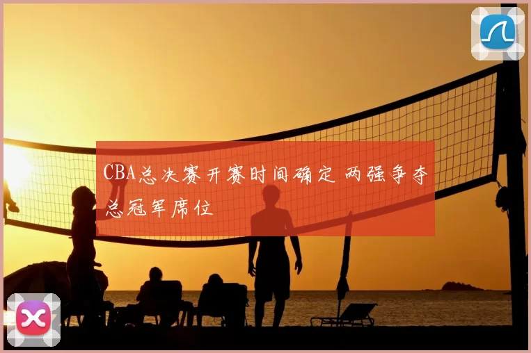 CBA总决赛开赛时间确定 两强争夺总冠军席位