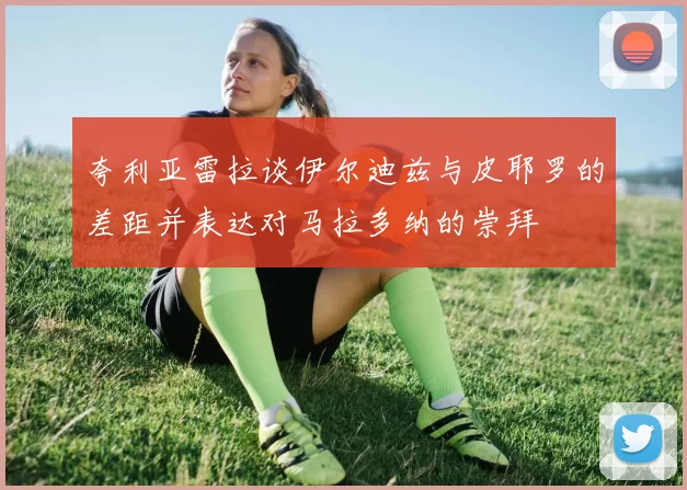 夸利亚雷拉谈伊尔迪兹与皮耶罗的差距并表达对马拉多纳的崇拜