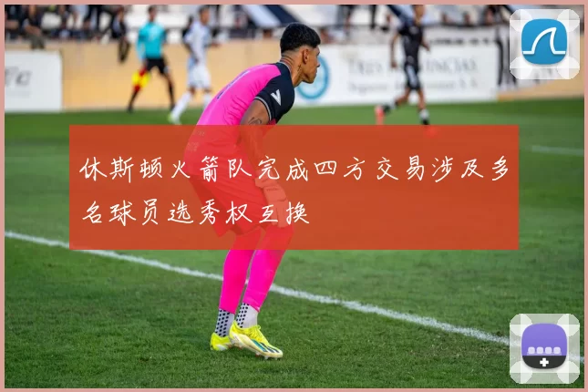 休斯顿火箭队完成四方交易涉及多名球员选秀权互换