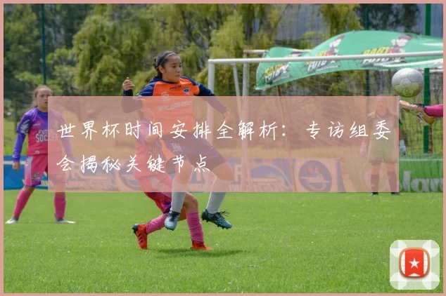 世界杯时间安排全解析：专访组委会揭秘关键节点