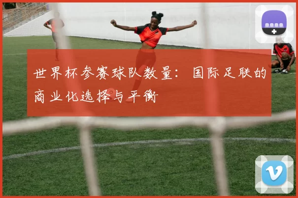 世界杯参赛球队数量:国际足联的商业化选择与平衡