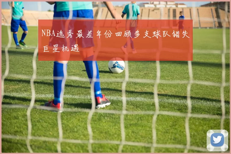 NBA选秀最差年份回顾多支球队错失巨星机遇