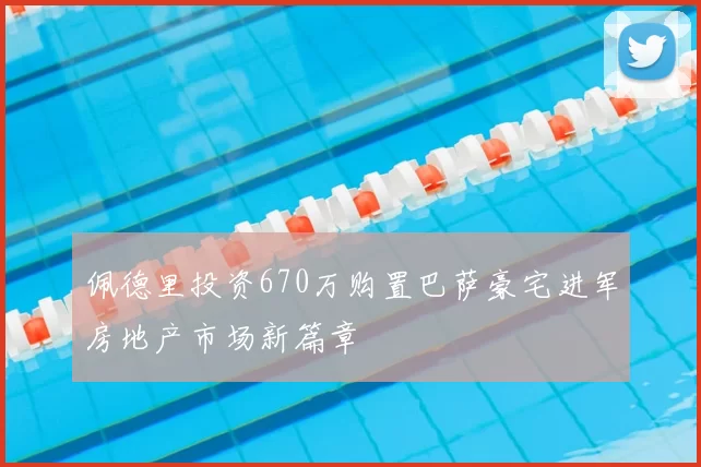 佩德里投资670万购置巴萨豪宅进军房地产市场新篇章
