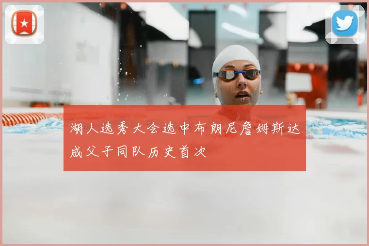 湖人选秀大会选中布朗尼詹姆斯达成父子同队历史首次