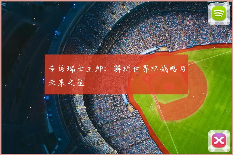 专访瑞士主帅:解析世界杯战略与未来之星