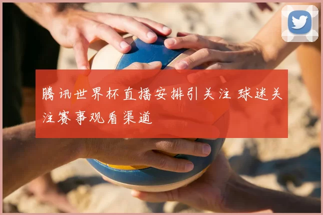 腾讯世界杯直播安排引关注 球迷关注赛事观看渠道