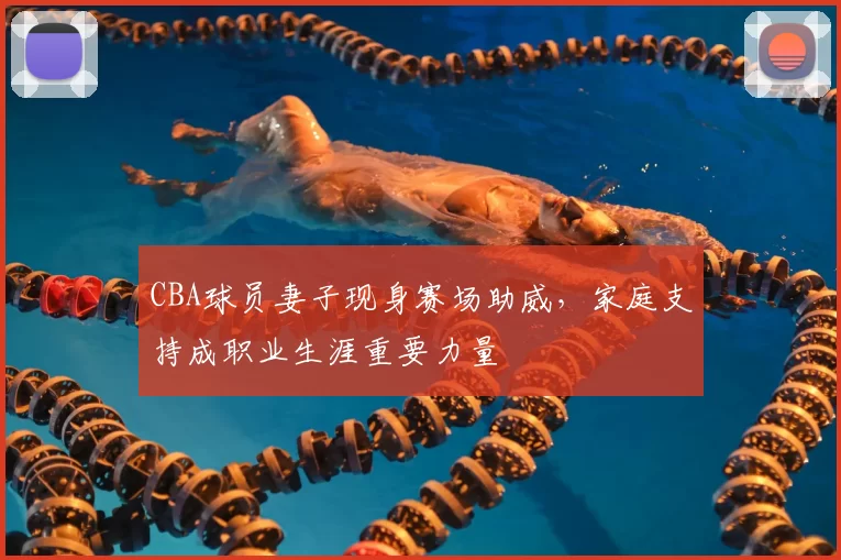 CBA球员妻子现身赛场助威，家庭支持成职业生涯重要力量