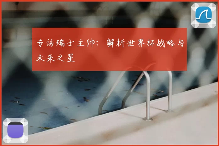 专访瑞士主帅:解析世界杯战略与未来之星