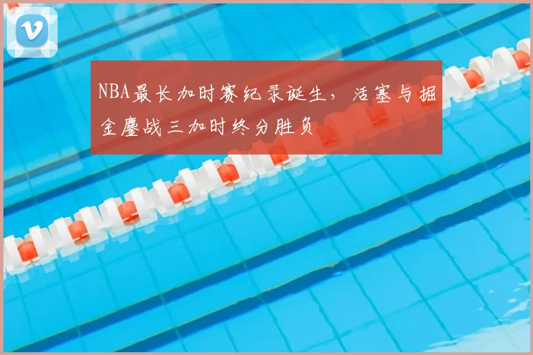 NBA最长加时赛纪录诞生,活塞与掘金鏖战三加时终分胜负
