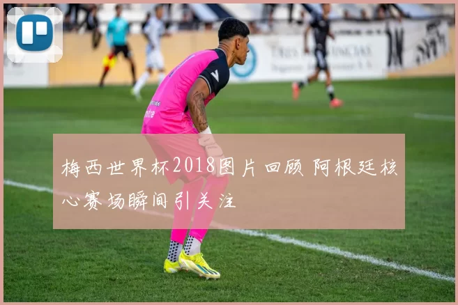 梅西世界杯2018图片回顾 阿根廷核心赛场瞬间引关注