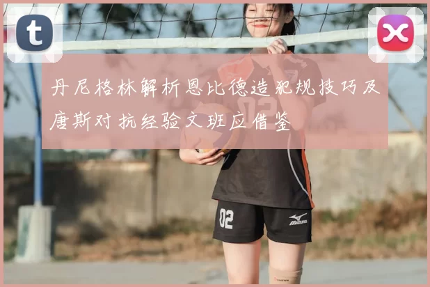 丹尼格林解析恩比德造犯规技巧及唐斯对抗经验文班应借鉴