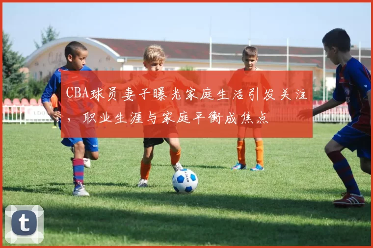 CBA球员妻子曝光家庭生活引发关注，职业生涯与家庭平衡成焦点
