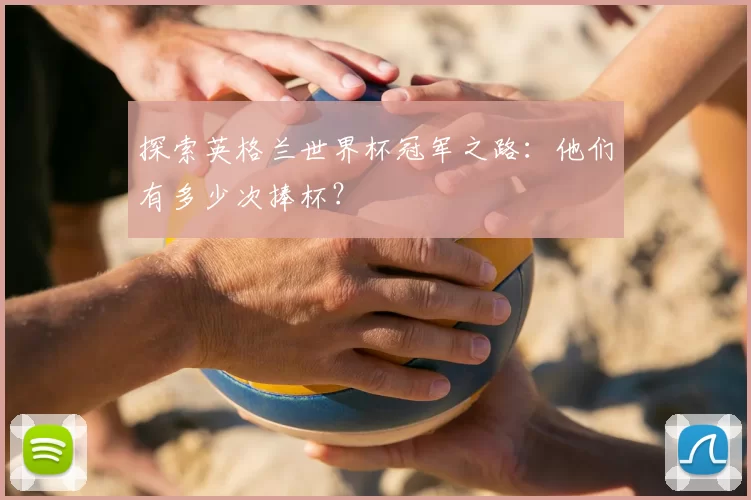 探索英格兰世界杯冠军之路：他们有多少次捧杯？