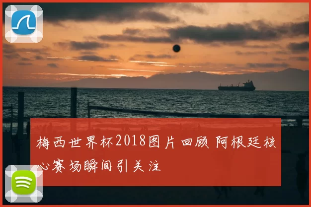 梅西世界杯2018图片回顾 阿根廷核心赛场瞬间引关注