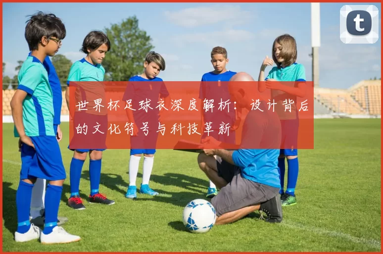 世界杯足球衣深度解析:设计背后的文化符号与科技革新